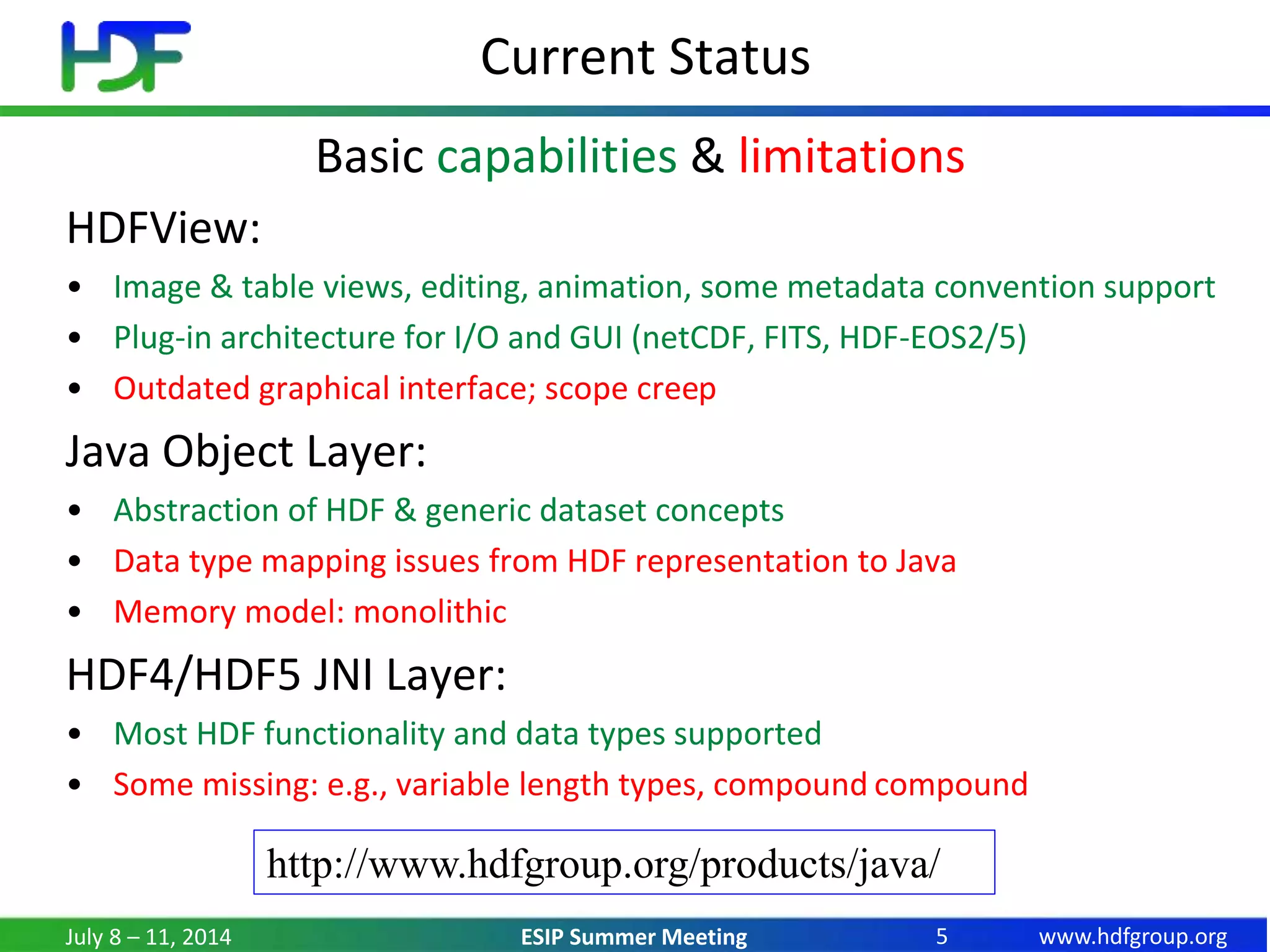 www.hdfgroup.orgESIP Summer Meeting
Current Status
Basic capabilities & limitations
HDFView:
• Image & table views, editing, animation, some metadata convention support
• Plug-in architecture for I/O and GUI (netCDF, FITS, HDF-EOS2/5)
• Outdated graphical interface; scope creep
Java Object Layer:
• Abstraction of HDF & generic dataset concepts
• Data type mapping issues from HDF representation to Java
• Memory model: monolithic
HDF4/HDF5 JNI Layer:
• Most HDF functionality and data types supported
• Some missing: e.g., variable length types, compound compound
July 8 – 11, 2014 5
http://www.hdfgroup.org/products/java/
 