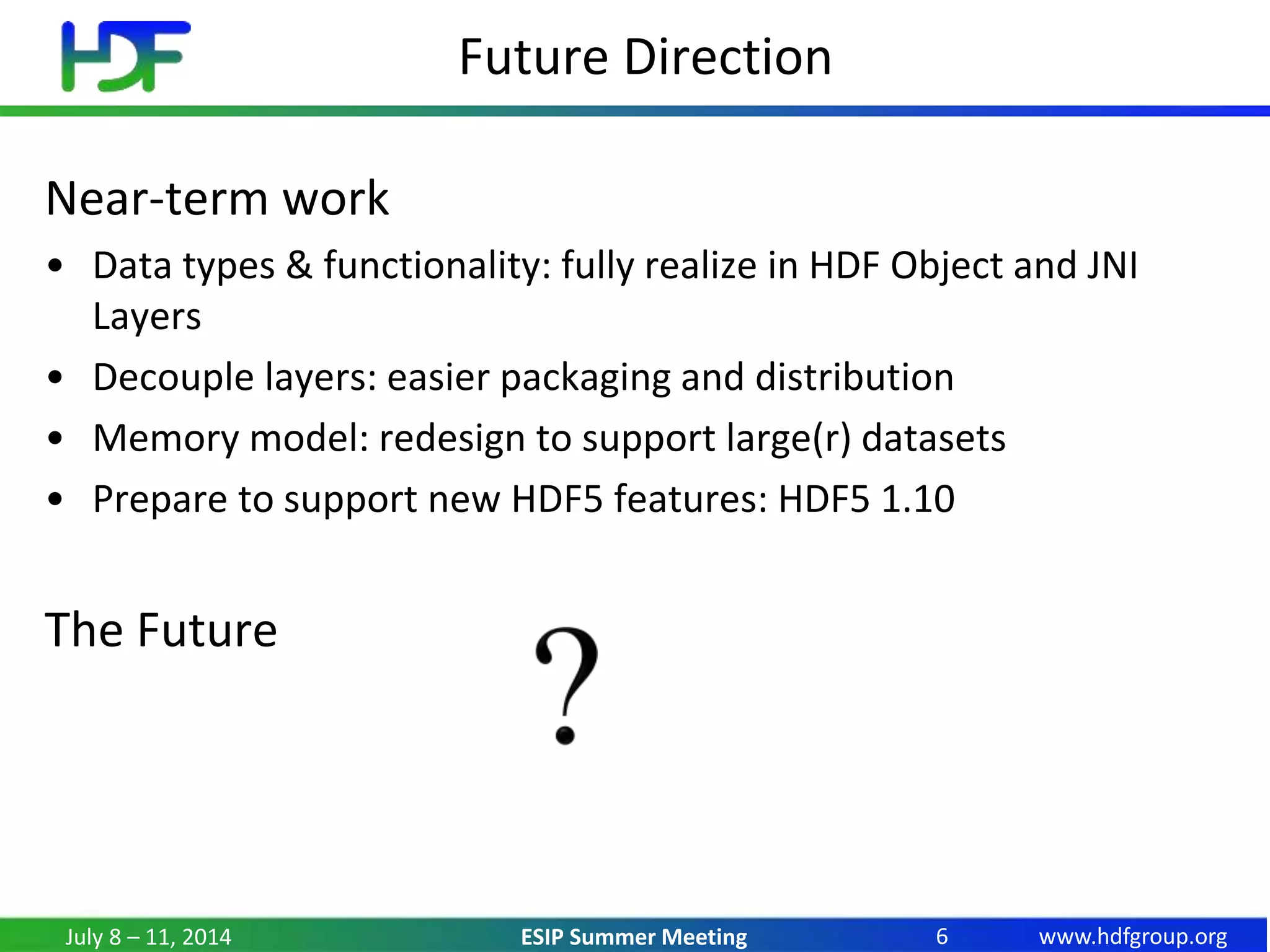 www.hdfgroup.orgESIP Summer Meeting
Future Direction
July 8 – 11, 2014 6
Near-term work
• Data types & functionality: fully realize in HDF Object and JNI
Layers
• Decouple layers: easier packaging and distribution
• Memory model: redesign to support large(r) datasets
• Prepare to support new HDF5 features: HDF5 1.10
The Future
 