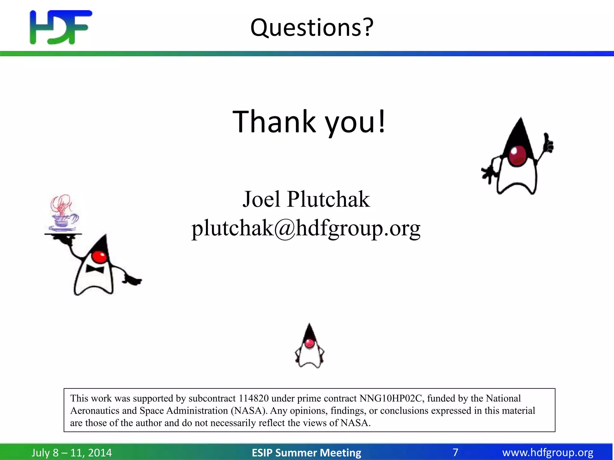 www.hdfgroup.orgESIP Summer Meeting
Questions?
Thank you!
July 8 – 11, 2014 7
This work was supported by subcontract 114820 under prime contract NNG10HP02C, funded by the National
Aeronautics and Space Administration (NASA). Any opinions, findings, or conclusions expressed in this material
are those of the author and do not necessarily reflect the views of NASA.
Joel Plutchak
plutchak@hdfgroup.org
 