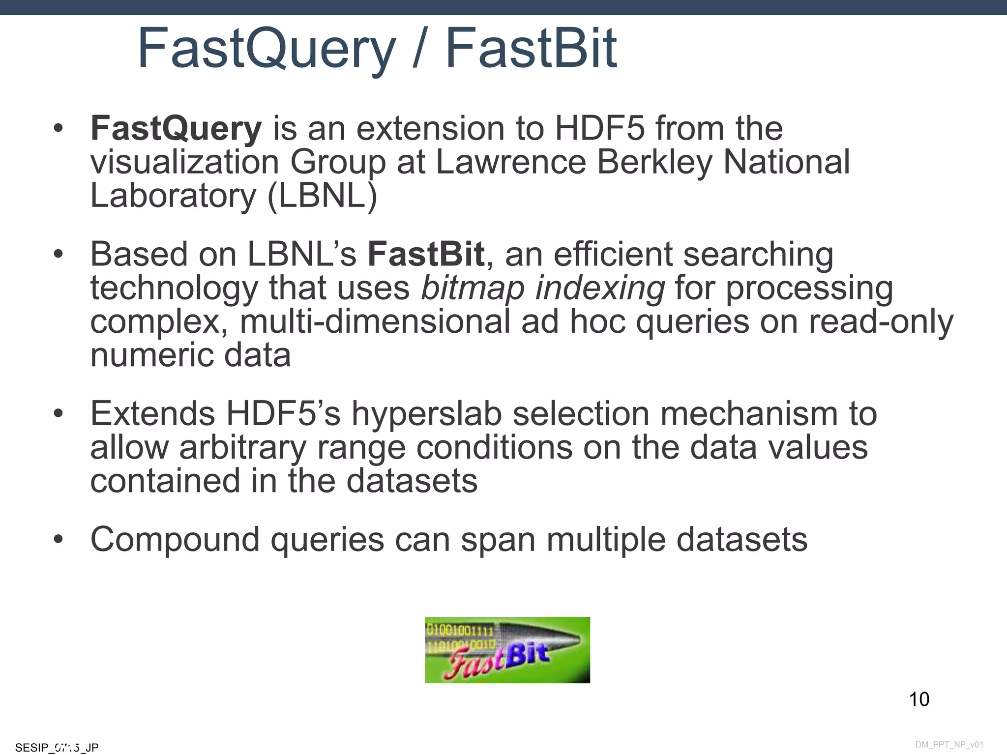 DM_PPT_NP_v01SESIP_0715_JP
FastQuery / FastBit
• FastQuery is an extension to HDF5 from the
visualization Group at Lawrence Berkley National
Laboratory (LBNL)
• Based on LBNL’s FastBit, an efficient searching
technology that uses bitmap indexing for processing
complex, multi-dimensional ad hoc queries on read-only
numeric data
• Extends HDF5’s hyperslab selection mechanism to
allow arbitrary range conditions on the data values
contained in the datasets
• Compound queries can span multiple datasets
10
July 14, 2015
 