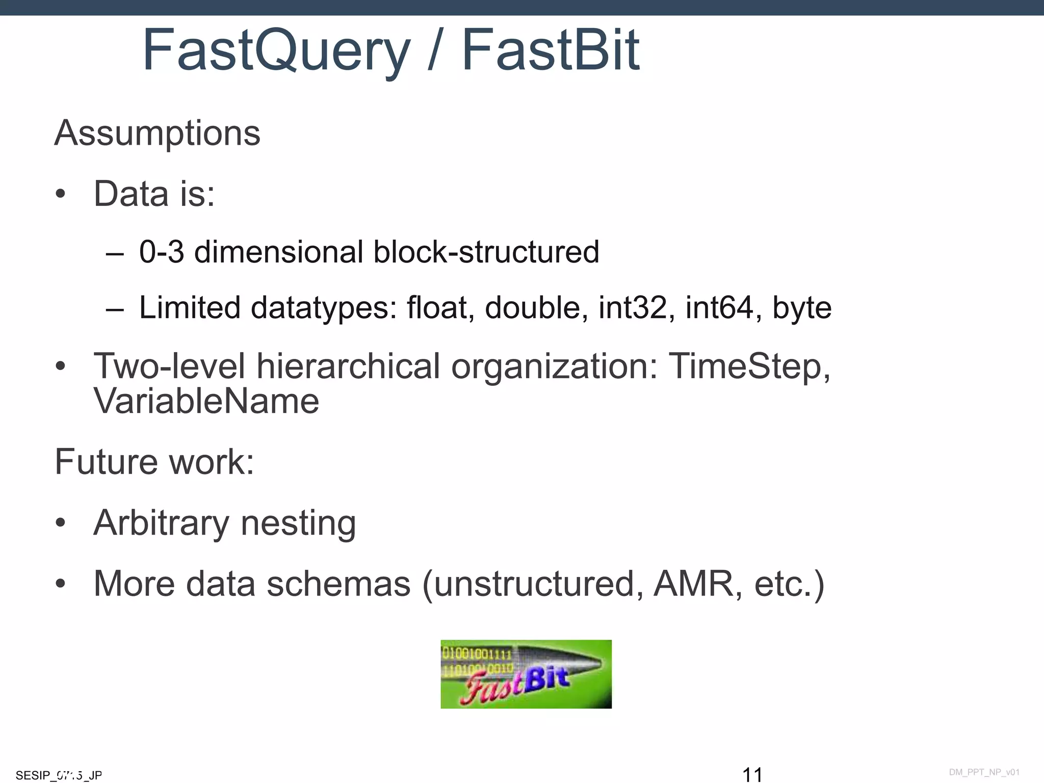 DM_PPT_NP_v01SESIP_0715_JP
FastQuery / FastBit
Assumptions
• Data is:
– 0-3 dimensional block-structured
– Limited datatypes: float, double, int32, int64, byte
• Two-level hierarchical organization: TimeStep,
VariableName
Future work:
• Arbitrary nesting
• More data schemas (unstructured, AMR, etc.)
11July 14, 2015
 