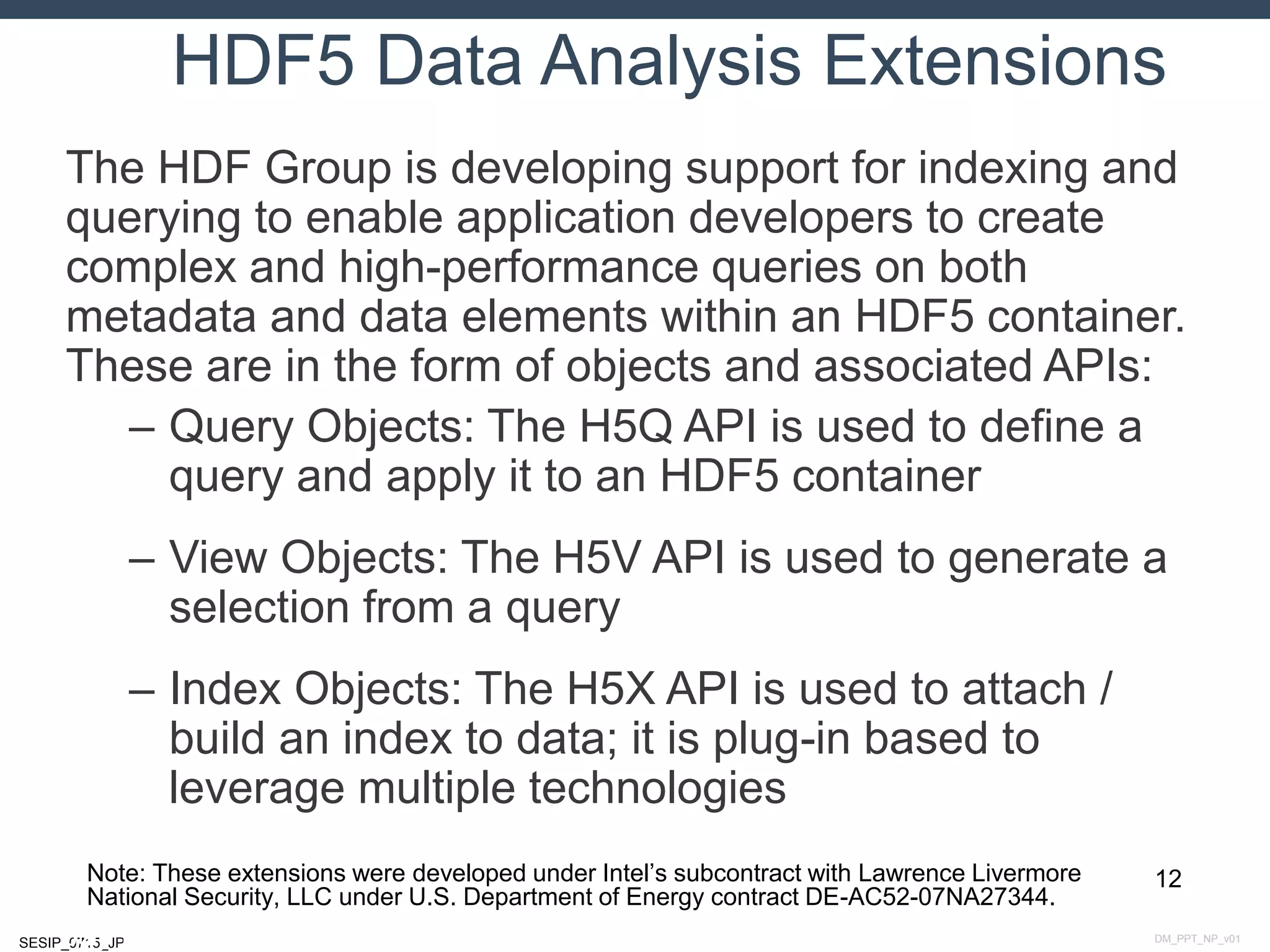 DM_PPT_NP_v01SESIP_0715_JP
HDF5 Data Analysis Extensions
The HDF Group is developing support for indexing and
querying to enable application developers to create
complex and high-performance queries on both
metadata and data elements within an HDF5 container.
These are in the form of objects and associated APIs:
– Query Objects: The H5Q API is used to define a
query and apply it to an HDF5 container
– View Objects: The H5V API is used to generate a
selection from a query
– Index Objects: The H5X API is used to attach /
build an index to data; it is plug-in based to
leverage multiple technologies
12
July 14, 2015
Note: These extensions were developed under Intel’s subcontract with Lawrence Livermore
National Security, LLC under U.S. Department of Energy contract DE-AC52-07NA27344.
 