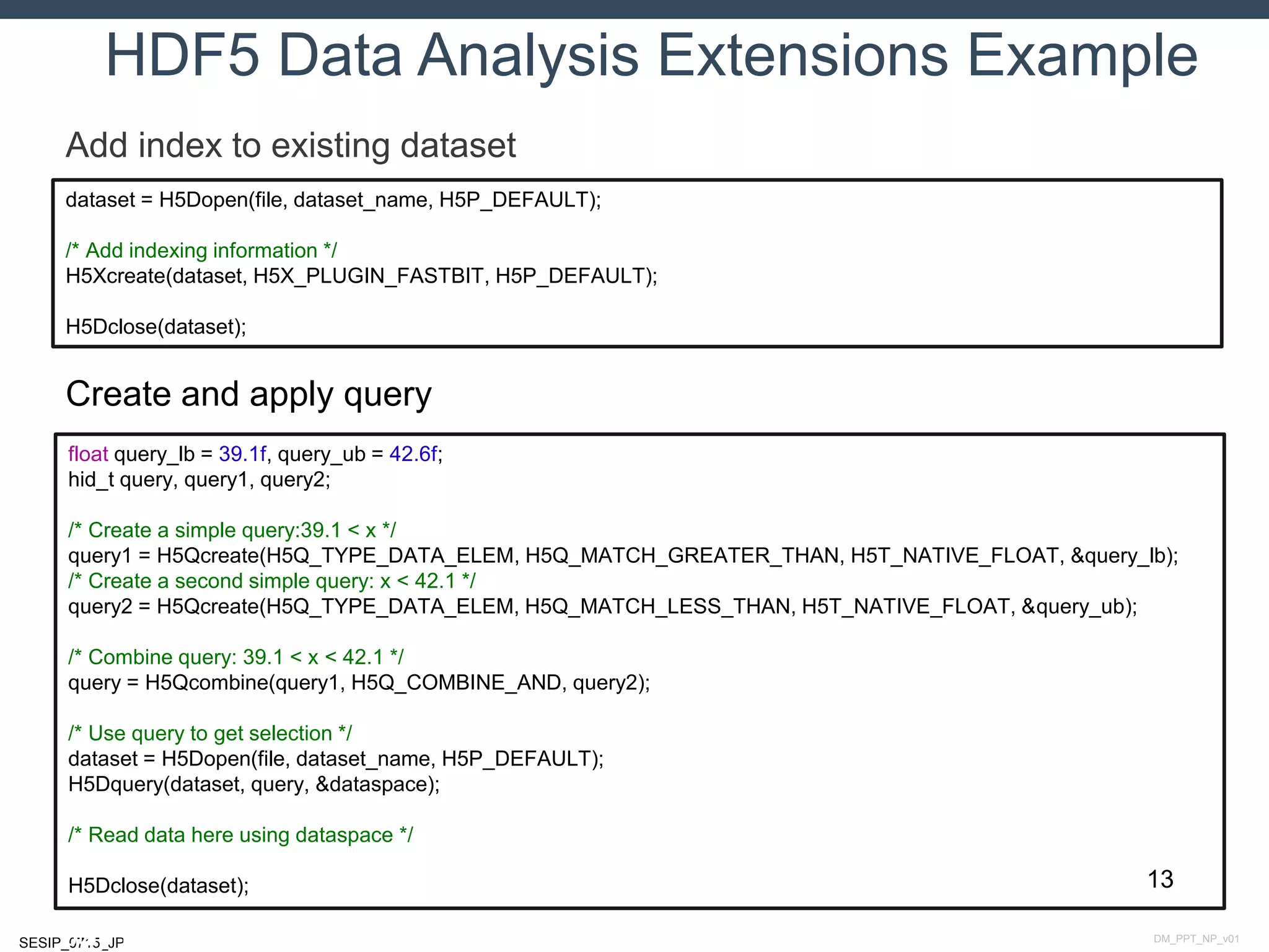 DM_PPT_NP_v01SESIP_0715_JP
HDF5 Data Analysis Extensions Example
July 14, 2015
Add index to existing dataset
dataset = H5Dopen(file, dataset_name, H5P_DEFAULT);
/* Add indexing information */
H5Xcreate(dataset, H5X_PLUGIN_FASTBIT, H5P_DEFAULT);
H5Dclose(dataset);
Create and apply query
float query_lb = 39.1f, query_ub = 42.6f;
hid_t query, query1, query2;
/* Create a simple query:39.1 < x */
query1 = H5Qcreate(H5Q_TYPE_DATA_ELEM, H5Q_MATCH_GREATER_THAN, H5T_NATIVE_FLOAT, &query_lb);
/* Create a second simple query: x < 42.1 */
query2 = H5Qcreate(H5Q_TYPE_DATA_ELEM, H5Q_MATCH_LESS_THAN, H5T_NATIVE_FLOAT, &query_ub);
/* Combine query: 39.1 < x < 42.1 */
query = H5Qcombine(query1, H5Q_COMBINE_AND, query2);
/* Use query to get selection */
dataset = H5Dopen(file, dataset_name, H5P_DEFAULT);
H5Dquery(dataset, query, &dataspace);
/* Read data here using dataspace */
H5Dclose(dataset); 13
 