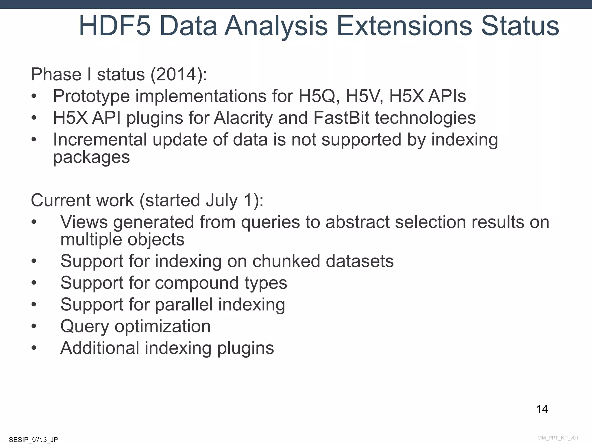 DM_PPT_NP_v01SESIP_0715_JP
HDF5 Data Analysis Extensions Status
Phase I status (2014):
• Prototype implementations for H5Q, H5V, H5X APIs
• H5X API plugins for Alacrity and FastBit technologies
• Incremental update of data is not supported by indexing
packages
Current work (started July 1):
• Views generated from queries to abstract selection results on
multiple objects
• Support for indexing on chunked datasets
• Support for compound types
• Support for parallel indexing
• Query optimization
• Additional indexing plugins
14
July 14, 2015
 