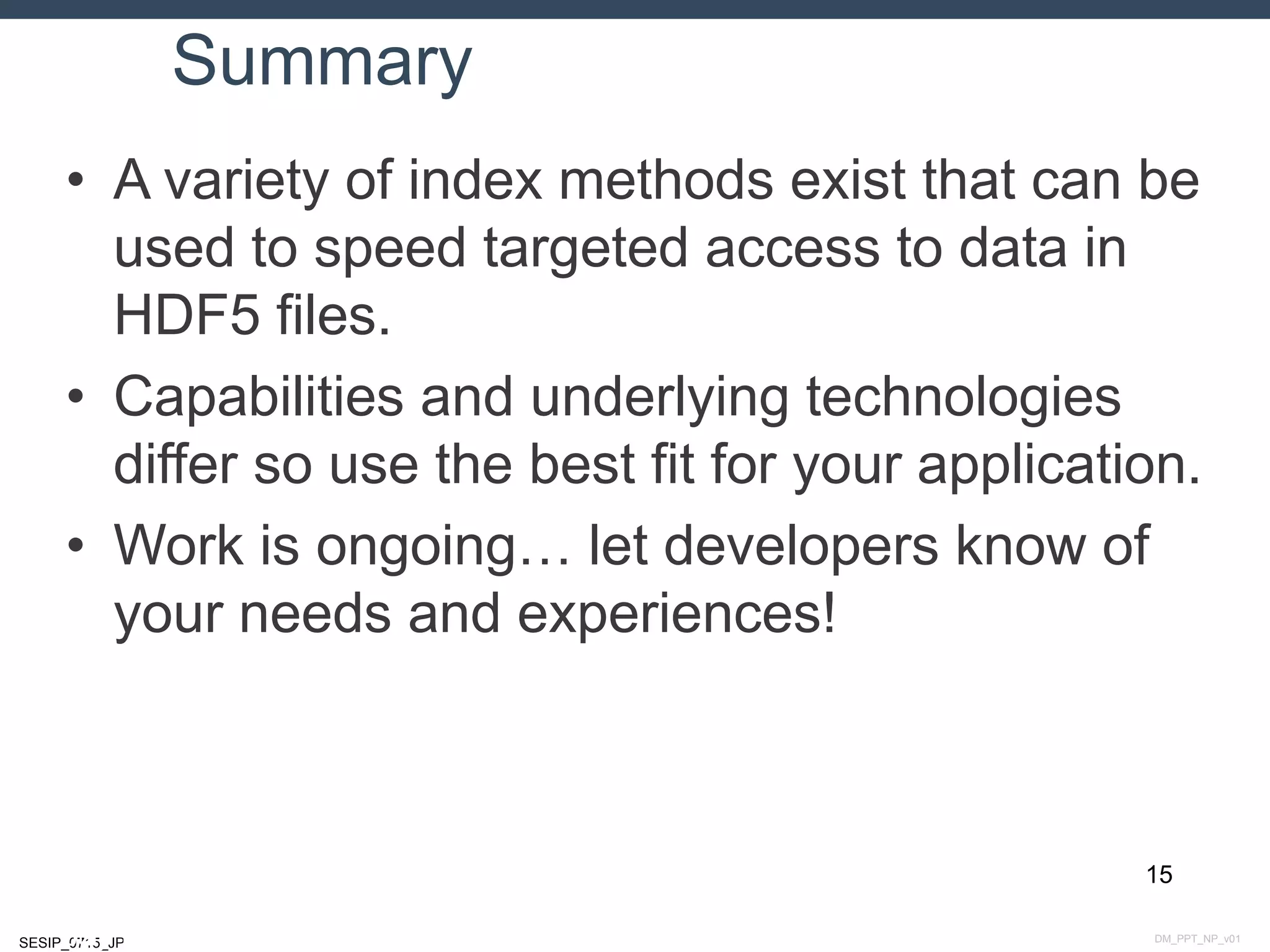 DM_PPT_NP_v01SESIP_0715_JP
Summary
• A variety of index methods exist that can be
used to speed targeted access to data in
HDF5 files.
• Capabilities and underlying technologies
differ so use the best fit for your application.
• Work is ongoing… let developers know of
your needs and experiences!
15
July 14, 2015
 