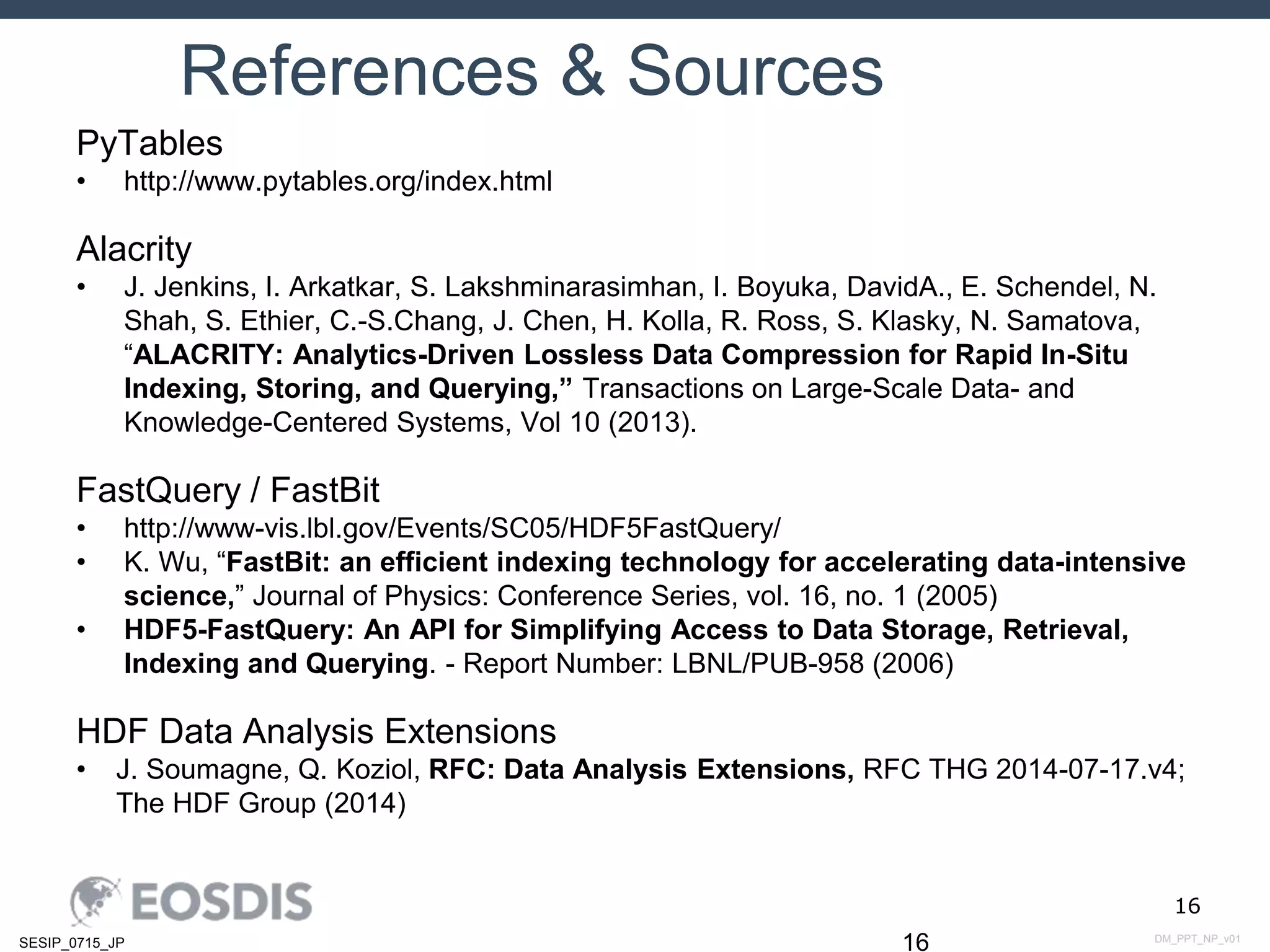 DM_PPT_NP_v01SESIP_0715_JP
16
References & Sources
16
PyTables
• http://www.pytables.org/index.html
Alacrity
• J. Jenkins, I. Arkatkar, S. Lakshminarasimhan, I. Boyuka, DavidA., E. Schendel, N.
Shah, S. Ethier, C.-S.Chang, J. Chen, H. Kolla, R. Ross, S. Klasky, N. Samatova,
“ALACRITY: Analytics-Driven Lossless Data Compression for Rapid In-Situ
Indexing, Storing, and Querying,” Transactions on Large-Scale Data- and
Knowledge-Centered Systems, Vol 10 (2013).
FastQuery / FastBit
• http://www-vis.lbl.gov/Events/SC05/HDF5FastQuery/
• K. Wu, “FastBit: an efficient indexing technology for accelerating data-intensive
science,” Journal of Physics: Conference Series, vol. 16, no. 1 (2005)
• HDF5-FastQuery: An API for Simplifying Access to Data Storage, Retrieval,
Indexing and Querying. - Report Number: LBNL/PUB-958 (2006)
HDF Data Analysis Extensions
• J. Soumagne, Q. Koziol, RFC: Data Analysis Extensions, RFC THG 2014-07-17.v4;
The HDF Group (2014)
 