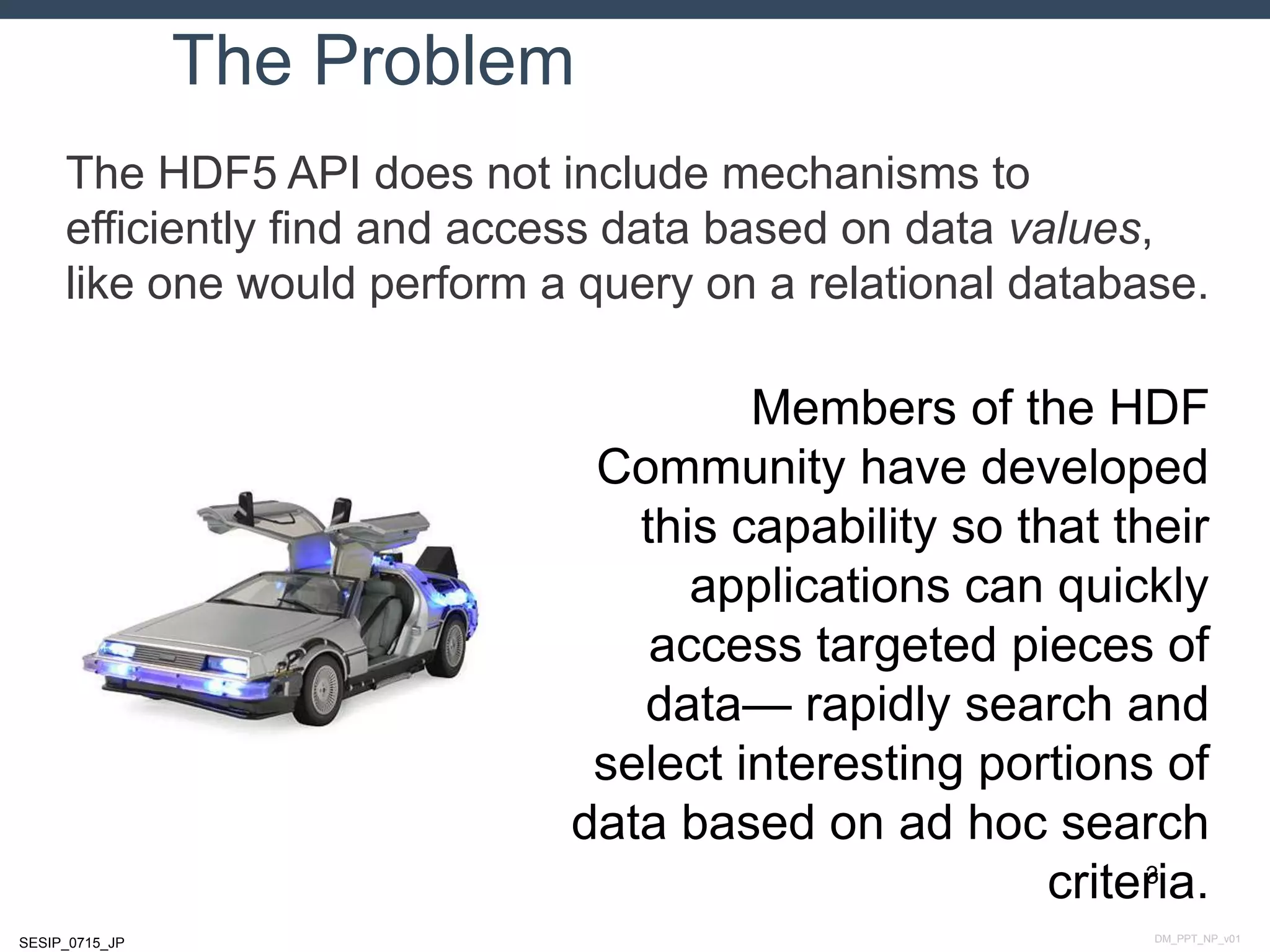 DM_PPT_NP_v01SESIP_0715_JP
The Problem
The HDF5 API does not include mechanisms to
efficiently find and access data based on data values,
like one would perform a query on a relational database.
3
Members of the HDF
Community have developed
this capability so that their
applications can quickly
access targeted pieces of
data— rapidly search and
select interesting portions of
data based on ad hoc search
criteria.
 