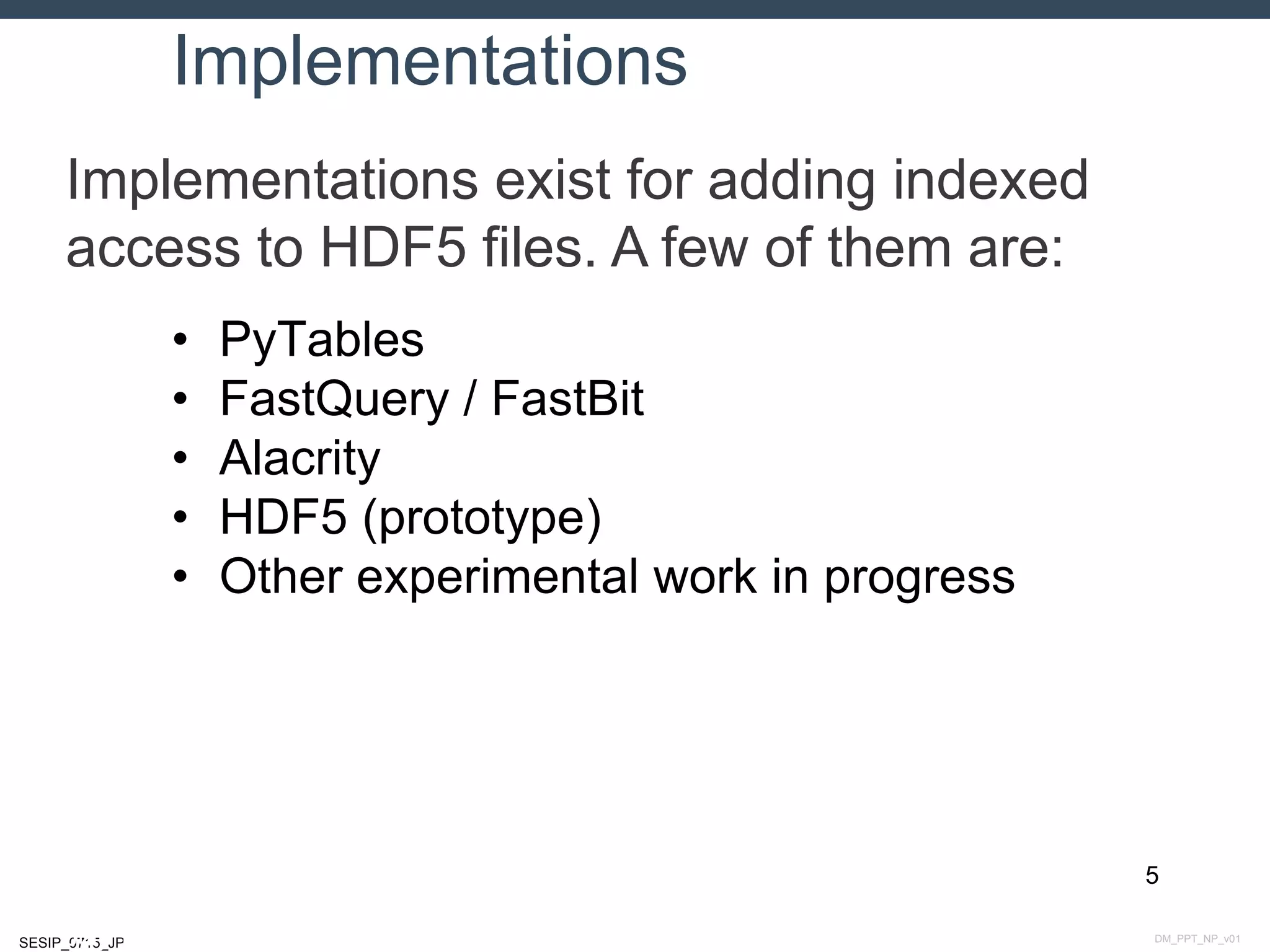 DM_PPT_NP_v01SESIP_0715_JP
Implementations
Implementations exist for adding indexed
access to HDF5 files. A few of them are:
5
July 14, 2015
• PyTables
• FastQuery / FastBit
• Alacrity
• HDF5 (prototype)
• Other experimental work in progress
 