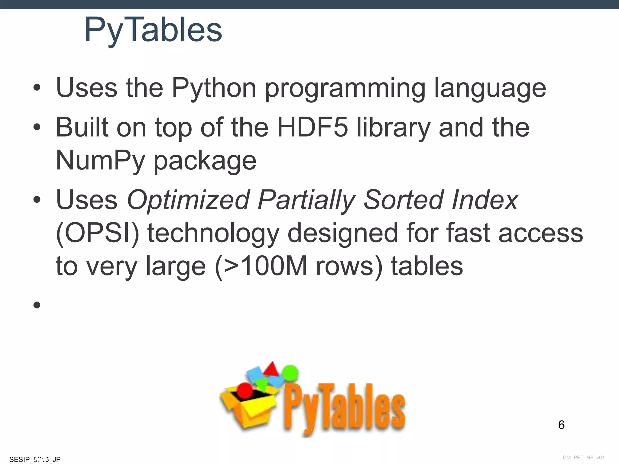 DM_PPT_NP_v01SESIP_0715_JP
PyTables
• Uses the Python programming language
• Built on top of the HDF5 library and the
NumPy package
• Uses Optimized Partially Sorted Index
(OPSI) technology designed for fast access
to very large (>100M rows) tables
•
6
July 14, 2015
 