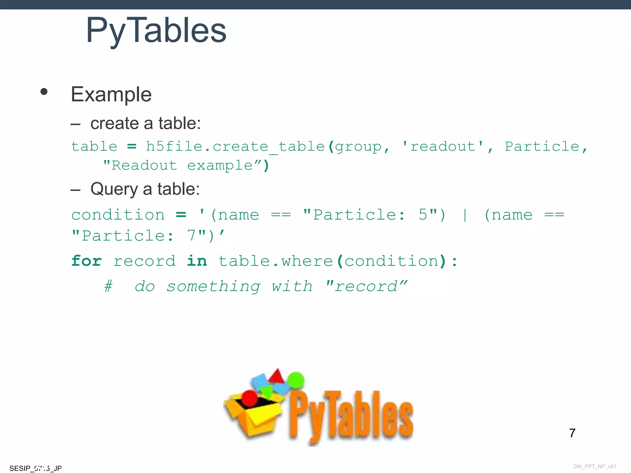 DM_PPT_NP_v01SESIP_0715_JP
PyTables
• Example
– create a table:
table = h5file.create_table(group, 'readout', Particle,
"Readout example”)
– Query a table:
condition = '(name == "Particle: 5") | (name ==
"Particle: 7")’
for record in table.where(condition):
# do something with "record”
7
July 14, 2015
 