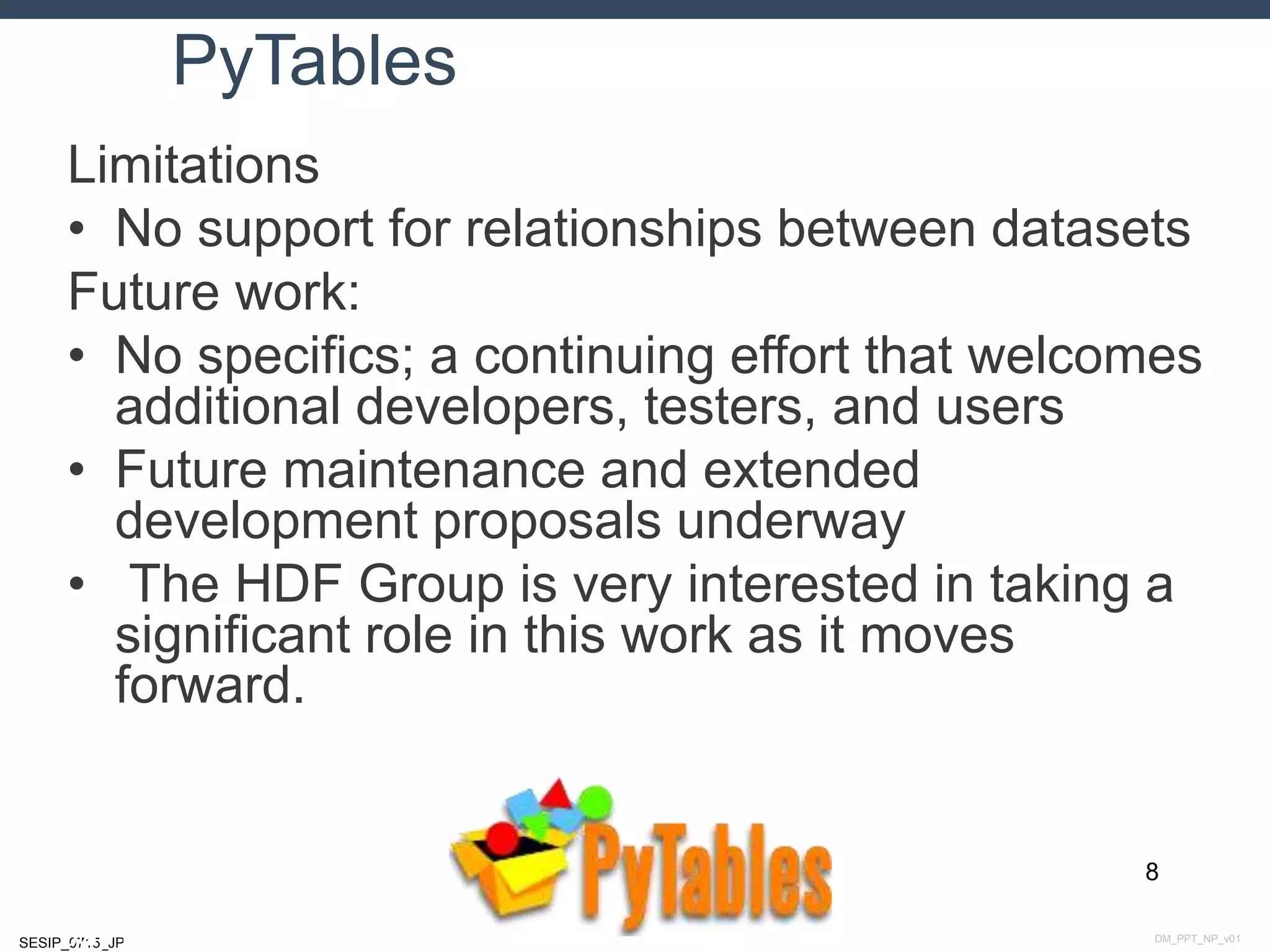 DM_PPT_NP_v01SESIP_0715_JP
PyTables
Limitations
• No support for relationships between datasets
Future work:
• No specifics; a continuing effort that welcomes
additional developers, testers, and users
• Future maintenance and extended
development proposals underway
• The HDF Group is very interested in taking a
significant role in this work as it moves
forward.
8
July 14, 2015
 