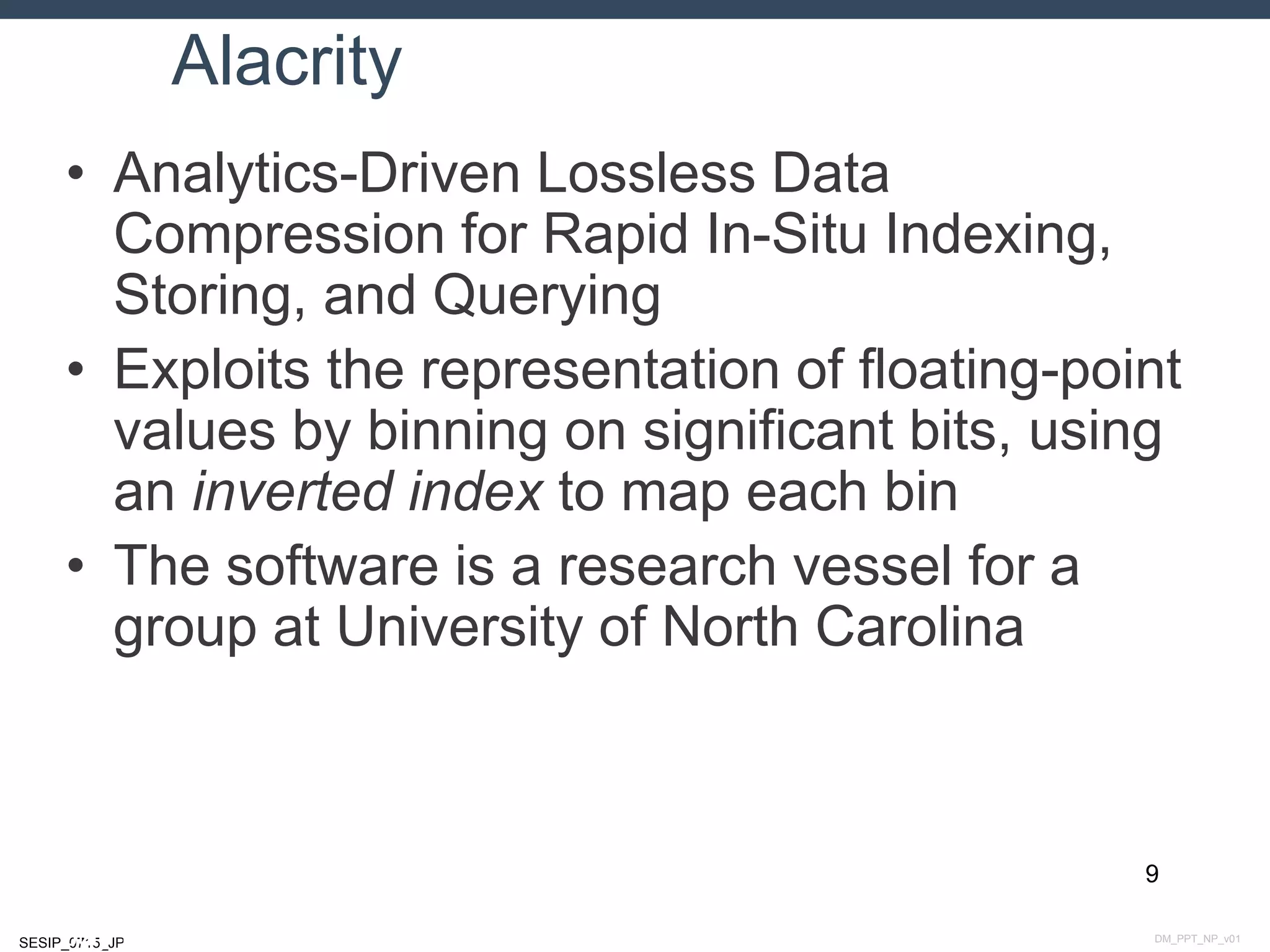 DM_PPT_NP_v01SESIP_0715_JP
Alacrity
• Analytics-Driven Lossless Data
Compression for Rapid In-Situ Indexing,
Storing, and Querying
• Exploits the representation of floating-point
values by binning on significant bits, using
an inverted index to map each bin
• The software is a research vessel for a
group at University of North Carolina
9
July 14, 2015
 