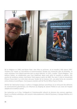 15
Né en Belgique en 1948, José-Xavier Polet -alias Péka ou pol.knots- vit et travaille à Alès depuis 2001.
Titulaire d’un master en Journalisme et Communications Sociales de l'Université Libre de Bruxelles, sa
vision artistique s'est d'abord exprimée dans la satyre littéraire. En 1975, il publie "L'Autre Belgique " aux
éditions Vokaer, en collaboration avec Yvon Godefroid. Après avoir peint et travaillé en solitaire, très
proche de nombreux artistes, José-Xavier Polet expose à partir de 2000. Plus tard, il initie le mouvement
Pintura Fresca dont il se retire bien vite pour fonder Art et Science, A+S, une plate-forme de rencontre
entre artistes et scientifiques. Il est toujours membre actif de The Art Office (Tao) en Floride.
Héritier de l'abstraction lyrique, il cultive un langage plastique syncrétique où se retrouvent des éléments
du constructivisme géométrique, les influences du dripping de Jackson Pollock et une vision de l'espace
adaptée de la tradition taoïste.
Ses recherches sur le flou, l'ambiguïté et l'intentionnalité relèvent du domaine des sciences cognitives.
Quant à sa filiation esthétique, elle remonte indiscutablement à Marcel Duchamp, à Georges Mathieu et à
Sam Francis.
 