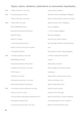 16
Expos, salons, résidence, publications et commandes importantes…
2001 « ERA III. Move # 1 » (en solo) Espace Lexon, Bruxelles
2002 Re-opening party (en solo) ING Bank, Aalst-Erembodegem (Belgique)
« ERA III. Move # 2 » (en solo) Galerie Harmonia Mundi, Amiens, (France)
2003 « Move # 06 » (en solo) Galerie La Louve, Arlon (Belgique)
ART IN PROGRESS (salon) Courtrai, Belgique
Commande (mécénat d’entreprise) P… NV, Turnhout, Belgique
LIBR'ART (salon) Libramont, Belgique
Galerie G. Turpeau Hors les murs, Novotel, Nîmes
« International Group Show » Galerij de Sigarenfabriek, Delft (Pays-Bas)
Galerie La Louve, Hors les murs (salon) Lyon
« Groupshow bij C&P » Galerij Castor & Pollux, Bilzen (Belgium)
2004 « Trilogies cognitives » (en solo) Le Phénix, Valenciennes (France)
AFFORDABLE ART FAIR Londres
Commande (mécénat d’entreprise) Glesbo bvba, Bruxelles
« Septième mouvement » (en solo) Galerie Voghera, Manosque (France)
ST'ART (salon) Strasbourg
« Hybrides » (en solo) Galerie Arthur, Valenciennes (France)
« Neuvième mouvement » (en solo) Galerie La Rotonde, Paris
Commande (mécénat d’entreprise) Agence Hippocampe, Paris
2005 « Le rendez-vous des coiffeuses» (en solo) Galerie Le Local, Amiens
« Recto / verso» (en solo) Espace Le Churchill, Liège
« Do you know anything about cognitive arts? » Rokis Cultural Center, Suwalki (Pologne)
Commande marchand d’art Van Weyenbergh Fine Arts, Californie
« Le peintre et son cerveau » (en solo) Maison d'art d'Entremont, Suisse
 