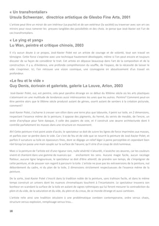 18
« Un transfrontalier»
Ursula Schwenzer, directrice artistique de Glesbo Fine Arts, 2001
L’artiste peut être un miroir de son intérieur (sa psyché) et de son extérieur (la société) ou traverser avec son art ces
miroirs pour nous ramener les preuves tangibles des possibilités et des choix. Je pense que José-Xavier est l’un de
ces transfrontaliers.
« Le ying et yang»
Lu Wan, peintre et critique chinois, 2003
Il n'y aucun doute à ce propos, José-Xavier Polet est un artiste de courage et de volonté, tout son travail en
témoigne. Cette force s'exprime avec une technique hautement développée, même si l'on peut encore et toujours
discuter de sa façon de considérer le trait. Cet artiste en dépasse beaucoup dans l'art de la composition et de la
construction. Il y a, d'évidence, une profonde compréhension du souffle, de l'espace, de la nécessité de laisser le
vide s'exprimer. Ici, l'on retrouve une vision cosmique, une cosmogonie en aboutissement d'un travail en
profondeur.
«Le feu et le vide »
Guy Denis, écrivain et galeriste, galerie La Louve, Arlon, 2003
José-Xavier Polet, oui, est peintre, cela peut paraître étrange en ce début du XXIème siècle où les arts plastiques
s'atomisent en une multitude de tendances aussi intéressantes les unes que les autres. Peintre? Comment peut-on
être peintre alors que le XXème siècle produisit autant de génies, ouvrit autant de sentiers à la création picturale,
comment?
José-Xavier Polet, s'acharne à creuser son sillon dans une terre plus que labourée, il peint sur toile, en 2 dimensions,
respectant l'essence même de la peinture; il appose des pigments, du henné, du vernis de meuble, de l'encre, un
zeste d'acrylique pour faire époque, il colle des papiers de soie, et il construit une œuvre architecturée dont il
contrôle parfaitement les masses dans une structure en mouvement.
Ah! Cette peinture n'est point aisée d'accès; le spectateur se doit de suivre les lignes de force imprimées aux masses,
et parfois oser se perdre dans le vide. Car c'est de feu et de vide que se nourrit la peinture de José-Xavier Polet; et
parfois il sursature sa toile en épaisseurs fines, dont se dégage un relief léger à peine perceptible et cependant bien
réel lorsqu'on passe une main souple sur la surface de l'œuvre; qu'il strie d'un coup de stick lumineux.
Mais si la peinture de l'artiste est d'une rigueur rare, nulle sévérité n'alourdit, n'assèche ces œuvres, car les couleurs
vivent et chantent dans une gamme de nuances qui enchantent les sens. Aucune magie facile, aucun racolage
flatteur, aucune ligne langoureuse, le spectateur se doit d'être attentif, de prendre son temps, de s'imprégner de
cette peinture, et de pousser son regard à parcourir la toile. L'artiste ne joue pas les extraversions de la peinture, nul
débordement du cadre, ni du plan de la toile, 2 dimensions strictement respectueuses de l'essence même de la
peinture.
De la sorte, José-Xavier Polet s'inscrit dans la tradition noble de la peinture, sans trahison facile, et dans le même
temps construit un univers dont les nuances chromatiques touchent à l'incantatoire. Le spectateur trouvera son
bonheur en scandant la surface de la toile en autant de signes rythmiques qui lui feront mesurer la contradiction du
plein et du vide, de la saturation et du vide, du plein et du creux, de ce monde étrange et aussi cartésien.
L'artiste relie ainsi une tradition séculaire à une problématique combien contemporaine, ordre versus chaos,
structure versus explosion, remplissage versus trou...
 