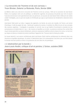 19
« La rencontre de l’homme et de son cerveau »
Yvon Birster, Galerie La Rotonde, Paris, février 2004
Le XXIème siècle sera celui de la rencontre de l’homme et de son cerveau. Telle est la conviction de José-Xavier
Polet, et en quelque sorte son art poétique. La démarche cognitive, les processus de pensée que met en œuvre
l’acte de connaissance sont opérationnels dans ses peintures. Les œuvres de José-Xavier Polet s’efforcent de rendre
visible l’intelligible, avec la part de trouble et d’infinitude qui sape en permanence les fondements rationnels de la
pensée.
José-Xavier Polet peint sur toile, il appose des pigments, du henné, du vernis de meuble, de l’encre, une larme
d’acrylique, il colle du papier de soie… Hanté par la poésie du cosmos, il combine les effets de son art aux concepts
des sciences cognitives. L’ambiguïté, le paradoxe, le non-dit, tout ce qui habille d’incertitude la moindre de nos
connaissances se traduit dans le « jeu » des masses en équilibre sur la toile. La présence continue d’un certain flou
visuel renvoie peut-être au doute intellectuel, comme la coexistence indéfinie entre le chaos et le connu. Le trait noir
qui sépare et divise un monde de lumière manifeste l’apparition de l’humain dans le champ du visible.
Ce travail aboutit à une œuvre architecturée dont José-Xavier Polet maîtrise parfaitement les éléments dans une
structure en équilibre dynamique. Ce retour à l’abstraction dans l’art contemporain n’est donc pas une fuite devant
le monde mais bien plutôt un retour à la production de sens dans les arts plastiques.
« L’abstraction par la bande »
Jean-Louis André, critique d’art et peintre, L’Union, octobre 2005
 