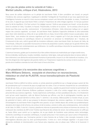 20
« Un jeu de pistes entre la volonté et l’aléa »
Martial Lebulle, critique d’art, Vézénobres, 2013
Nous avons de solides indications sur le périple de José-Xavier Polet. A bien considérer son travail, on perçoit
l’incidence des sciences cognitives s’appliquant à démêler l’ambiguïté de l’incertitude et qui nous apprennent que
l’intelligence humaine se nourrit à trois sources complexes suivant une hiérarchie discutable: la raison, l’irrationnel
et les sens. Il apparaît que José-Xavier Polet a compris l’importance de cette trilogie cognitive. Il n’est pas question
pour lui de les équilibrer, il lui faut surtout n’en négliger aucune ! Voilà ce que propose son travail : un jeu de pistes
entre la volonté et l’aléa, l’accident, le hasard, l’imprévisible, la tâche et la coulure. Car le cerveau aime le jeu et
devine que Dieu joue aux dés, contrairement à l’exclamation d’Einstein. Cette dimension ludique est un apport
majeur des sciences cognitives au travail de José-Xavier Polet. Quittons l’approche cérébrale et ultra-rationnelle
pour rêver notre destinée au milieu de ce qui semble être un chaos, là où le libre-arbitre trouve sa juste place. José-
Xavier Polet, tout amateur de sciences cognitives qu’il soit, aime à rappeler qu’il n’est plus temps de ratiociner
sèchement. Qu’artistes et scientifiques doivent se rencontrer et annoncer la réhabilitation de I ‘intuition, de
l’irrationnel et des sens, voilà le grand défi du troisième millénaire, selon José-Xavier Polet. Au travers de l’aléa, de
l’incertitude, s’ébauche un possible microcosme en forme de proposition ouverte, balayé par les grands thèmes des
savoirs et cultures tant contemporaines que millénaires. Un souffle syncrétique réconcilie les questionnements des
sciences cognitives et du taoïsme.
L’aventure humaine, guidée par le sentiment d’un libre arbitre hésitant est matérialisée par la ligne tantôt noire,
ferme et décidée, tantôt grise, trouble, tremblée, imprécise. Cette ligne, nulle part présente dans la nature, belle et
bien inhérente à une démarche exclusivement humaine et personnelle, trouve ici un rôle inattendu et novateur, à la
fois très éloigné des interrogations des grands maîtres sur l’importance respective du contour et de la couleur, et
proche de la tradition orientale du trait infini tracé à l’encre de Chine.
« Un plasticien à la rencontre des sciences cognitives »
Marc-Williams Debono, essayiste et chercheur en neurosciences,
rédacteur en chef de PLASTIR, revue transdisciplinaire de Plasticité
humaine.
José-Xavier Polet se définit lui-même comme un artiste plasticien protéiforme qui a changé presque autant de fois
de pseudonymes qu’il a traversé de pays et jonglé avec les styles. C’est un homme charpenté de ses contradictions
et fort de ses choix, un Janus assumant un parcours hors normes, capable du grand écart mental lui permettant de
conduire une activité d’homme d’affaires publiques conjointe à celle d’un artiste engagé dans une recherche
picturale liée aux sciences cognitives. Toutes expériences confondues, en bon autodidacte des arts, il n’a finalement
suivi qu’une seule trajectoire, celle de Marcel Duchamp qui affirma, une fois la photographie inventée, que la
création pure se passait derrière la rétine, dans l’ « alchimie » du cerveau. Débroussailler ce monde virtuel, au sens
de potentiel et latent, voilà ce que propose le domaine émergeant des sciences cognitives. Un immense champ
d’investigation où José-Xavier Polet s’engouffre avec passion, lui qui s’attelle depuis des années aux problématiques
séculaires de la ligne et de la forme, du contour et de la couleur, comme à celles, plus contemporaines, de la volonté
et de l’aléa. En 2003, il crée Art + Science, plateforme internet et passerelle entre artistes et hommes de sciences. S’y
retrouvent des membres du MIT et de l’Institut Jean Nicod et des artistes de renom. Son enthousiasme ne suffit pas
et, faute d’être assez centré sur la cognition, de ne pas établir de frontières assez précises entre technologie,
recherche scientifique et avancées esthétiques, le projet précurseur n’est soutenu par aucun acteur d’importance.
Bien qu’elle ne perdure pas, l’entreprise permet à notre homme de se frotter à des concepts innovants, à des
interrogations décisives pour lui, bien qu’embryonnaires. Il entre en « terre d’Utopie cognitive » et passe d’une
démarche cérébrale et intentionnelle à une facture plus impulsive, plus en phase avec l’affect et le fusionnel. Il
 