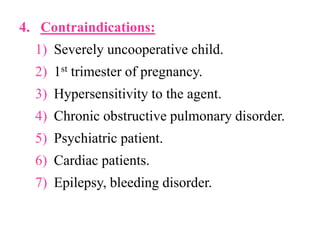 4. Contraindications:
1) Severely uncooperative child.
2) 1st trimester of pregnancy.
3) Hypersensitivity to the agent.
4) Chronic obstructive pulmonary disorder.
5) Psychiatric patient.
6) Cardiac patients.
7) Epilepsy, bleeding disorder.
 