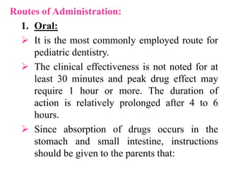 Routes of Administration:
1. Oral:
 It is the most commonly employed route for
pediatric dentistry.
 The clinical effectiveness is not noted for at
least 30 minutes and peak drug effect may
require 1 hour or more. The duration of
action is relatively prolonged after 4 to 6
hours.
 Since absorption of drugs occurs in the
stomach and small intestine, instructions
should be given to the parents that:
 