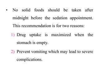 • No solid foods should be taken after
midnight before the sedation appointment.
This recommendation is for two reasons:
1) Drug uptake is maximized when the
stomach is empty.
2) Prevent vomiting which may lead to severe
complications.
 