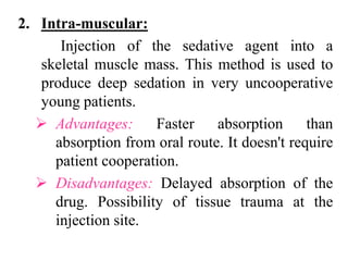 2. Intra-muscular:
Injection of the sedative agent into a
skeletal muscle mass. This method is used to
produce deep sedation in very uncooperative
young patients.
 Advantages: Faster absorption than
absorption from oral route. It doesn't require
patient cooperation.
 Disadvantages: Delayed absorption of the
drug. Possibility of tissue trauma at the
injection site.
 