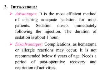 3. Intra-venous:
 Advantages: It is the most efficient method
of ensuring adequate sedation for most
patients. Sedation onsets immediately
following the injection. The duration of
sedation is about 1 hour.
 Disadvantages: Complications, as hematoma
or allergic reactions may occur. It is not
recommended below 6 years of age. Needs a
period of post-operative recovery and
restriction of activities.
 