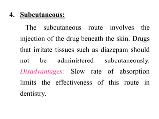 4. Subcutaneous:
The subcutaneous route involves the
injection of the drug beneath the skin. Drugs
that irritate tissues such as diazepam should
not be administered subcutaneously.
Disadvantages: Slow rate of absorption
limits the effectiveness of this route in
dentistry.
 