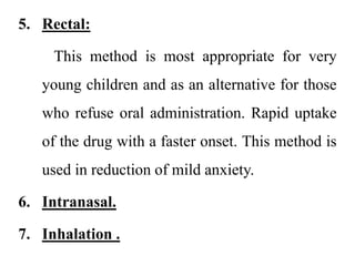 5. Rectal:
This method is most appropriate for very
young children and as an alternative for those
who refuse oral administration. Rapid uptake
of the drug with a faster onset. This method is
used in reduction of mild anxiety.
6. Intranasal.
7. Inhalation .
 