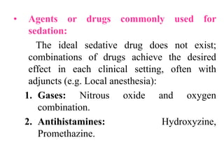 • Agents or drugs commonly used for
sedation:
The ideal sedative drug does not exist;
combinations of drugs achieve the desired
effect in each clinical setting, often with
adjuncts (e.g. Local anesthesia):
1. Gases: Nitrous oxide and oxygen
combination.
2. Antihistamines: Hydroxyzine,
Promethazine.
 