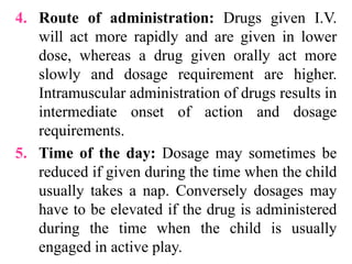 4. Route of administration: Drugs given I.V.
will act more rapidly and are given in lower
dose, whereas a drug given orally act more
slowly and dosage requirement are higher.
Intramuscular administration of drugs results in
intermediate onset of action and dosage
requirements.
5. Time of the day: Dosage may sometimes be
reduced if given during the time when the child
usually takes a nap. Conversely dosages may
have to be elevated if the drug is administered
during the time when the child is usually
engaged in active play.
 