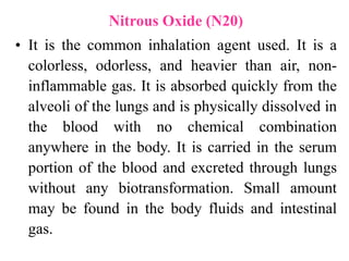 Nitrous Oxide (N20)
• It is the common inhalation agent used. It is a
colorless, odorless, and heavier than air, non-
inflammable gas. It is absorbed quickly from the
alveoli of the lungs and is physically dissolved in
the blood with no chemical combination
anywhere in the body. It is carried in the serum
portion of the blood and excreted through lungs
without any biotransformation. Small amount
may be found in the body fluids and intestinal
gas.
 