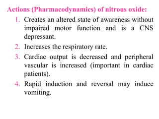 Actions (Pharmacodynamics) of nitrous oxide:
1. Creates an altered state of awareness without
impaired motor function and is a CNS
depressant.
2. Increases the respiratory rate.
3. Cardiac output is decreased and peripheral
vascular is increased (important in cardiac
patients).
4. Rapid induction and reversal may induce
vomiting.
 