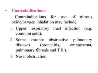 • Contraindications:
Contraindications for use of nitrous
oxide/oxygen inhalation may include:
1. Upper respiratory tract infection (e.g.
common cold).
2. Some chronic obstructive pulmonary
diseases (bronchitis, emphysema,
pulmonary fibrosis and T.B.).
3. Nasal obstruction.
 