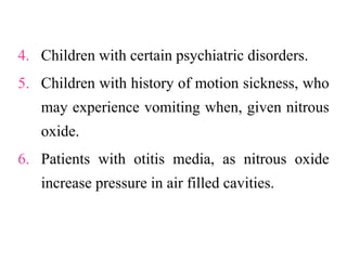 4. Children with certain psychiatric disorders.
5. Children with history of motion sickness, who
may experience vomiting when, given nitrous
oxide.
6. Patients with otitis media, as nitrous oxide
increase pressure in air filled cavities.
 