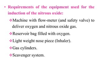 • Requirements of the equipment used for the
induction of the nitrous oxide:
Machine with flow-meter (and safety valve) to
deliver oxygen and nitrous oxide gas.
Reservoir bag filled with oxygen.
Light weight nose piece (Inhaler).
Gas cylinders.
Scavenger system.
 