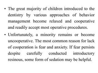 • The great majority of children introduced to the
dentistry by various approaches of behavior
management become relaxed and cooperative
and readily accept most operative procedures.
• Unfortunately, a minority remains or become
uncooperative. The most common reason for lack
of cooperation is fear and anxiety. If fear persists
despite carefully conducted introductory
resinous, some form of sedation may be helpful.
 