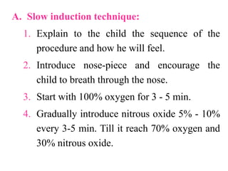 A. Slow induction technique:
1. Explain to the child the sequence of the
procedure and how he will feel.
2. Introduce nose-piece and encourage the
child to breath through the nose.
3. Start with 100% oxygen for 3 - 5 min.
4. Gradually introduce nitrous oxide 5% - 10%
every 3-5 min. Till it reach 70% oxygen and
30% nitrous oxide.
 