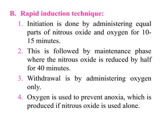 B. Rapid induction technique:
1. Initiation is done by administering equal
parts of nitrous oxide and oxygen for 10-
15 minutes.
2. This is followed by maintenance phase
where the nitrous oxide is reduced by half
for 40 minutes.
3. Withdrawal is by administering oxygen
only.
4. Oxygen is used to prevent anoxia, which is
produced if nitrous oxide is used alone.
 