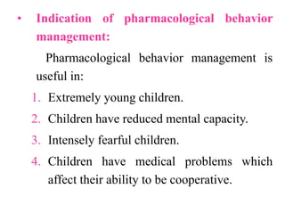 • Indication of pharmacological behavior
management:
Pharmacological behavior management is
useful in:
1. Extremely young children.
2. Children have reduced mental capacity.
3. Intensely fearful children.
4. Children have medical problems which
affect their ability to be cooperative.
 