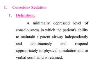 I. Conscious Sedation
1. Definition:
A minimally depressed level of
consciousness in which the patient's ability
to maintain a patent airway independently
and continuously and respond
appropriately to physical simulation and or
verbal command is retained.
 