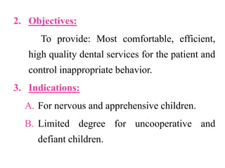 2. Objectives:
To provide: Most comfortable, efficient,
high quality dental services for the patient and
control inappropriate behavior.
3. Indications:
A. For nervous and apprehensive children.
B. Limited degree for uncooperative and
defiant children.
 