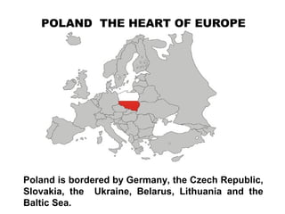 POLAND THE HEART OF EUROPE
Poland is bordered by Germany, the Czech Republic,
Slovakia, the Ukraine, Belarus, Lithuania and the
Baltic Sea.
 