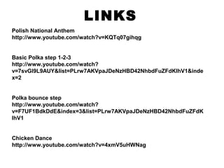 LINKS
Polish National Anthem
http://www.youtube.com/watch?v=KQTq07gihqg
Basic Polka step 1-2-3
http://www.youtube.com/watch?
v=7svGl9L9AUY&list=PLrw7AKVpaJDeNzHBD42NhbdFuZFdKlhV1&inde
x=2
Polka bounce step
http://www.youtube.com/watch?
v=F7UF1BdkDdE&index=3&list=PLrw7AKVpaJDeNzHBD42NhbdFuZFdK
lhV1
Chicken Dance
http://www.youtube.com/watch?v=4xmV5uHWNag
 