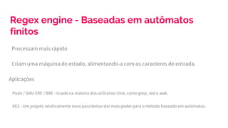 Regex engine - Baseadas em autômatos
finitos
Processam mais rápido
Criam uma máquina de estado, alimentando-a com os caracteres de entrada.
Aplicações
Posix / GNU ERE / BRE - Usado na maioria dos utilitários Unix, como grep, sed e awk.
RE2 - Um projeto relativamente novo para tentar dar mais poder para o método baseado em autômatos.
 