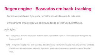 Regex engine - Baseados em back-tracking
Compila o padrão em byte-code, semelhante a instruções da máquina.
O mecanismo então executa o código, saltando de instrução à instrução.
Aplicações:
Perl - O original. A maioria dos outros motores deste tipo tentam replicar a funcionalidade de regexes na
linguagem Perl.
PCRE - A implementação mais bem sucedida. Esta biblioteca é a implementação mais amplamente utilizada.
Ele tem um rico conjunto de recursos, alguns dos quais não podem ser considerados como "Regular"
mais.
 