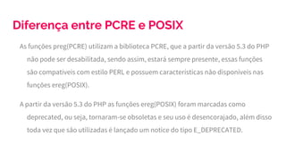 Diferença entre PCRE e POSIX
As funções preg(PCRE) utilizam a biblioteca PCRE, que a partir da versão 5.3 do PHP
não pode ser desabilitada, sendo assim, estará sempre presente, essas funções
são compatíveis com estilo PERL e possuem características não disponíveis nas
funções ereg(POSIX).
A partir da versão 5.3 do PHP as funções ereg(POSIX) foram marcadas como
deprecated, ou seja, tornaram-se obsoletas e seu uso é desencorajado, além disso
toda vez que são utilizadas é lançado um notice do tipo E_DEPRECATED.
 