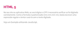 HTML 5
No seu site ou aplicativo Web, se você digitar o CPF é necessário verificar se foi digitado
corretamente. Como o formato é padronizado (nnn.nnn.nnn-nn), basta escrever uma
expressão regular e tentar casá-la com o texto digitado.
Veja um Exemplo utilizando JavaScript.
 