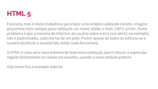 HTML 5
Funciona, mas é muito trabalhoso para fazer uma simples validação correto, imagine
possuímos mais campos para validação. ex: nome, idade, e-mail, CNPJ, url etc. Outro
problema é que a maneira de informar ao usuário sobre o erro (um alert() no exemplo)
não é padronizada, cada site faz de um jeito. Porém apesar de todos os esforços se o
usuário desativar o JavasScript, então nada funcionará.
O HTML 5 criou uma nova maneira de fazer essa validação, que é colocar a expressão
regular diretamente no campo em questão, usando o novo atributo pattern.
Veja como fica o exemplo anterior.
 
