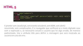 HTML 5
E pronto! sem JavaScript, sem evento onsubmit, sem DOM, sem alert()
resumindo, sem complicações. É o navegador que verificará se o texto digitado casa
com a expressão e, se necessário avisará o usuário que há algo errado, de maneira
padronizada. Use o atributo title para definir a mensagem que será mostrada ao
usuário em caso de erro.
 