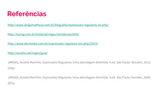 Referências
http://www.diogomatheus.com.br/blog/php/expressoes-regulares-no-php/
http://turing.com.br/material/regex/introducao.html
http://www.devmedia.com.br/expressoes-regulares-em-php/25076
http://aurelio.net/regex/guia/
JARGAS, Aurelio Marinho. Expressões Regulares: Uma abordagem divertida. 4.ed. São Paulo: Novatec, 2012.
224p.
JARGAS, Aurelio Marinho. Expressões Regulares: Uma abordagem divertida. 3.ed. São Paulo: Novatec, 2009.
207p.
 